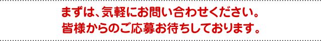 まずは、気軽にお問い合わせください。皆様からのご応募お待ちしております。